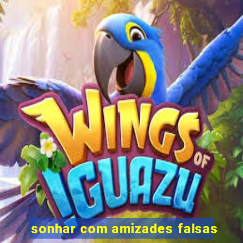 sonhar com amizades falsas